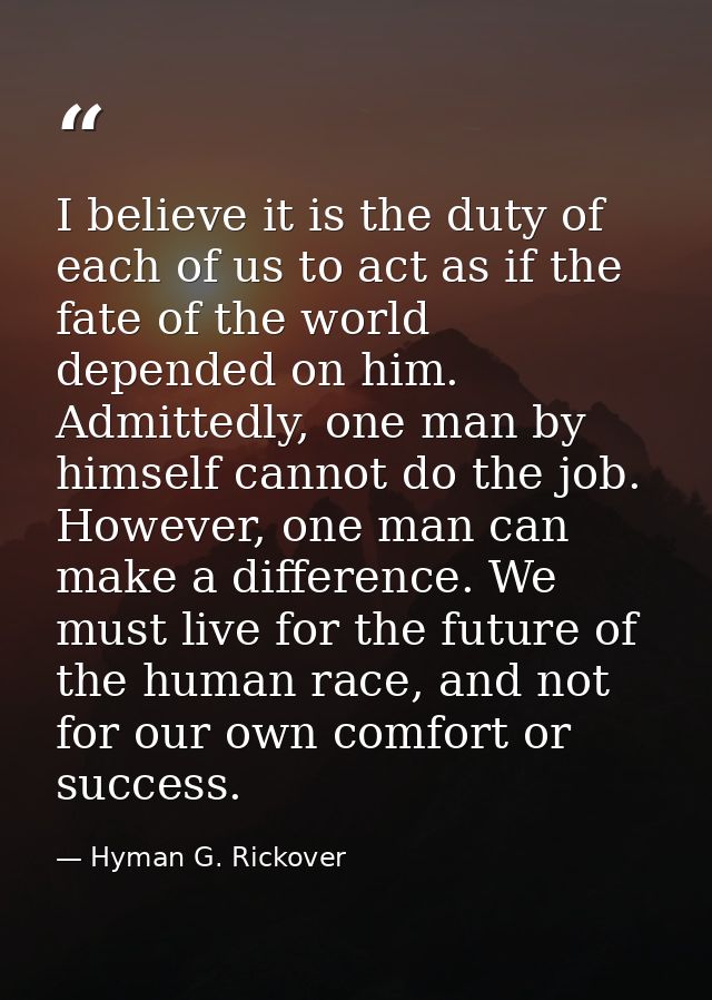 I believe it is the duty of each of us to act as if the fate of the world depended on him. Admittedly, one man by himsel — Hyman G. Rickover