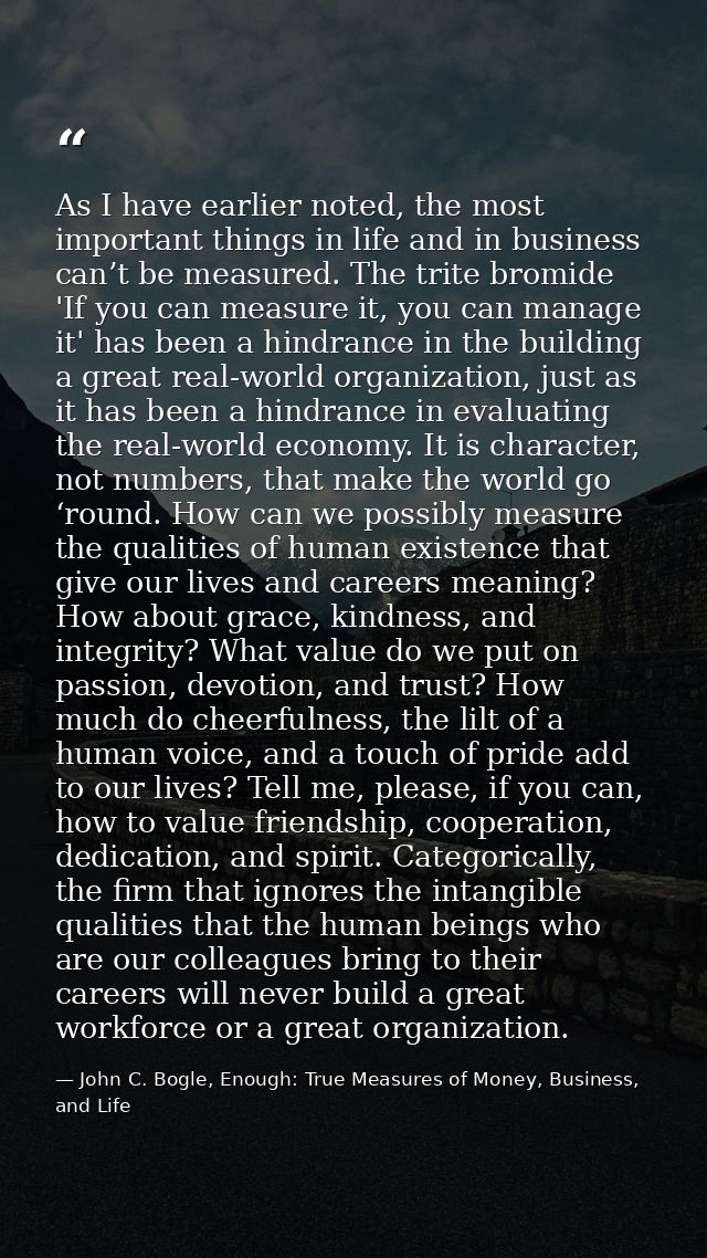 As I have earlier noted, the most important things in life and in business can’t be measured. The trite bromide 'If you  — John C. Bogle, Enough: True Measures of Money, Business, and Life