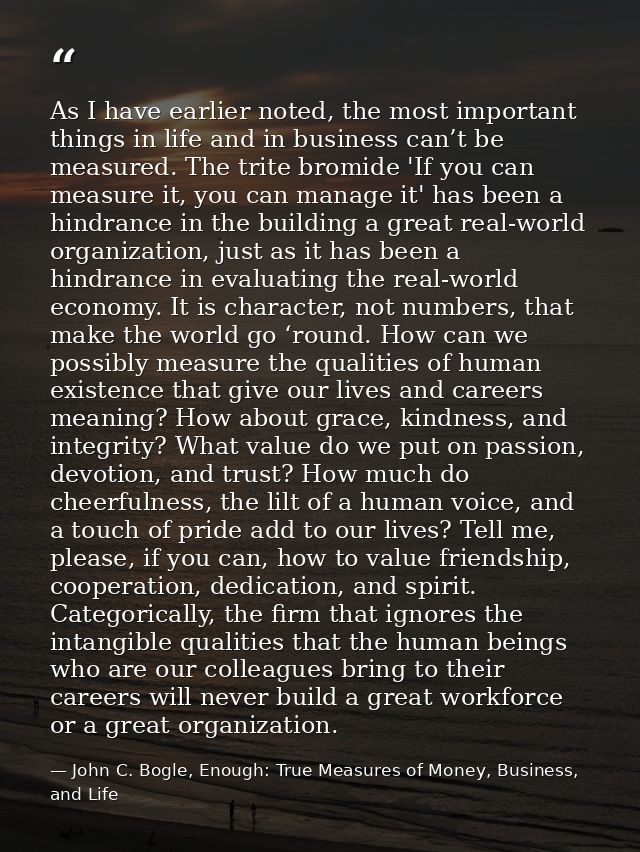 As I have earlier noted, the most important things in life and in business can’t be measured. The trite bromide 'If you  — John C. Bogle, Enough: True Measures of Money, Business, and Life