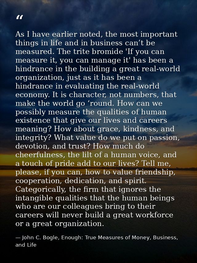 As I have earlier noted, the most important things in life and in business can’t be measured. The trite bromide 'If you  — John C. Bogle, Enough: True Measures of Money, Business, and Life