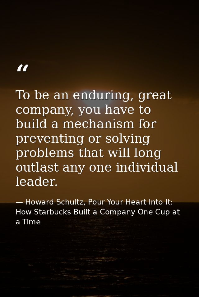 To be an enduring, great company, you have to build a mechanism for preventing or solving problems that will long outlas — Howard Schultz, Pour Your Heart Into It: How Starbucks Built a Company One Cup at a Time