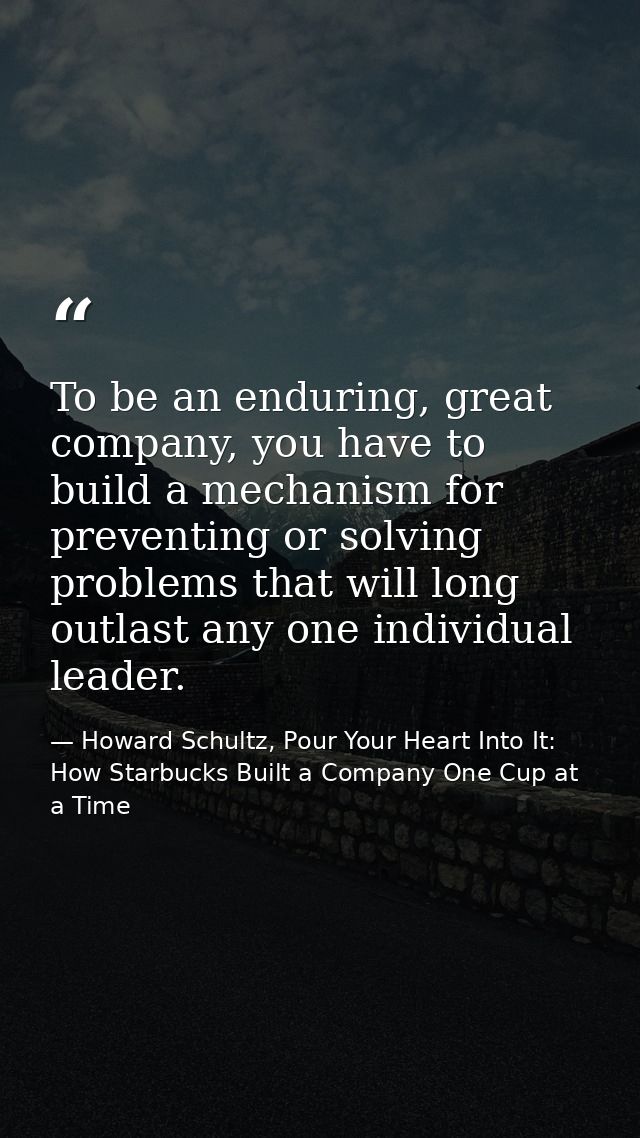To be an enduring, great company, you have to build a mechanism for preventing or solving problems that will long outlas — Howard Schultz, Pour Your Heart Into It: How Starbucks Built a Company One Cup at a Time