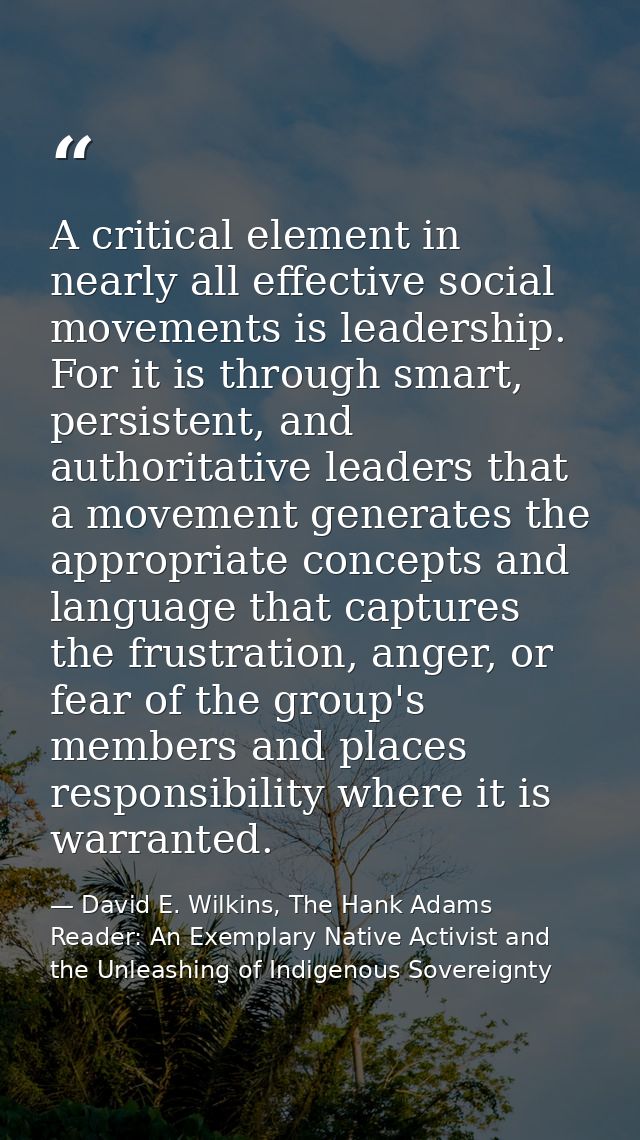 A critical element in nearly all effective social movements is leadership. For it is through smart, persistent, and auth — David E. Wilkins, The Hank Adams Reader: An Exemplary Native Activist and the Unleashing of Indigenous Sovereignty