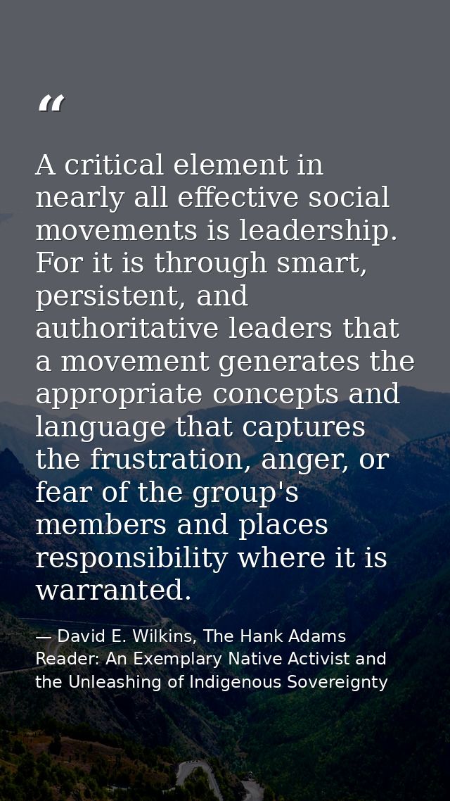 A critical element in nearly all effective social movements is leadership. For it is through smart, persistent, and auth — David E. Wilkins, The Hank Adams Reader: An Exemplary Native Activist and the Unleashing of Indigenous Sovereignty