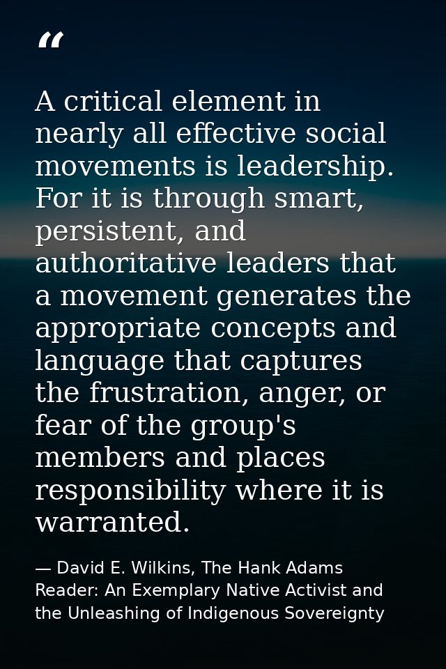 A critical element in nearly all effective social movements is leadership. For it is through smart, persistent, and auth — David E. Wilkins, The Hank Adams Reader: An Exemplary Native Activist and the Unleashing of Indigenous Sovereignty