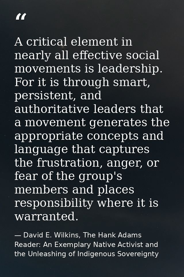 A critical element in nearly all effective social movements is leadership. For it is through smart, persistent, and auth — David E. Wilkins, The Hank Adams Reader: An Exemplary Native Activist and the Unleashing of Indigenous Sovereignty