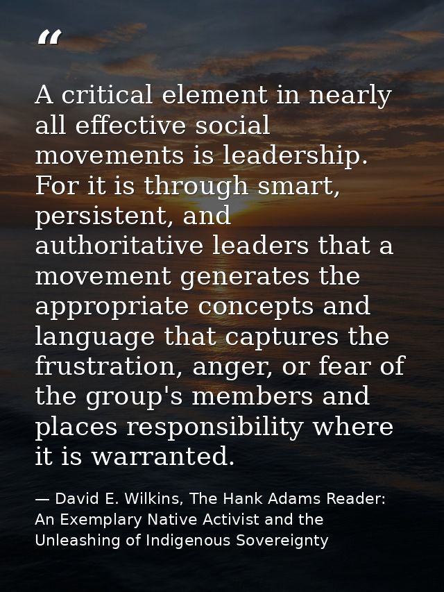 A critical element in nearly all effective social movements is leadership. For it is through smart, persistent, and auth — David E. Wilkins, The Hank Adams Reader: An Exemplary Native Activist and the Unleashing of Indigenous Sovereignty