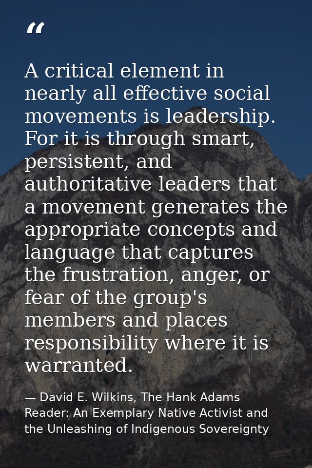 A critical element in nearly all effective social movements is leadership. For it is through smart, persistent, and auth — David E. Wilkins, The Hank Adams Reader: An Exemplary Native Activist and the Unleashing of Indigenous Sovereignty