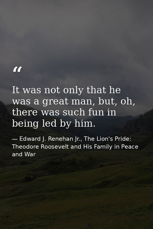 It was not only that he was a great man, but, oh, there was such fun in being led by him. — Edward J. Renehan Jr., The Lion's Pride: Theodore Roosevelt and His Family in Peace and War