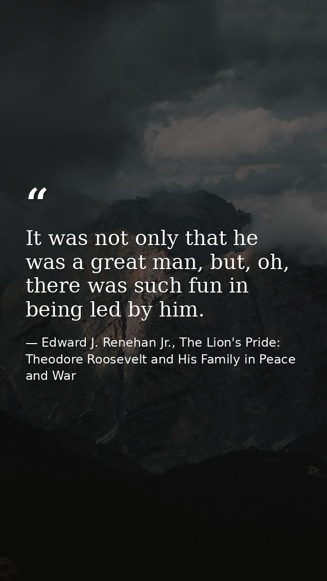 It was not only that he was a great man, but, oh, there was such fun in being led by him. — Edward J. Renehan Jr., The Lion's Pride: Theodore Roosevelt and His Family in Peace and War
