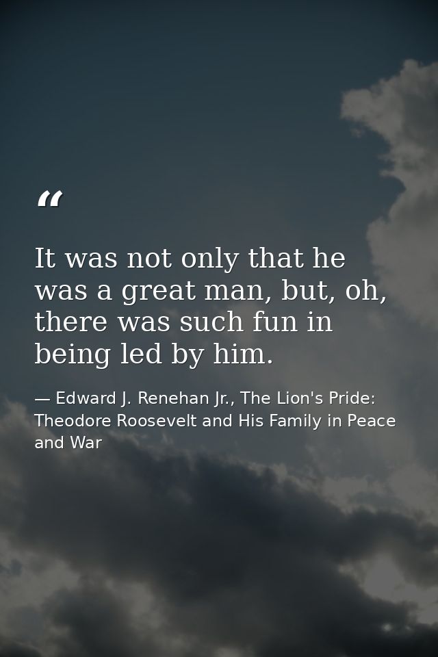 It was not only that he was a great man, but, oh, there was such fun in being led by him. — Edward J. Renehan Jr., The Lion's Pride: Theodore Roosevelt and His Family in Peace and War
