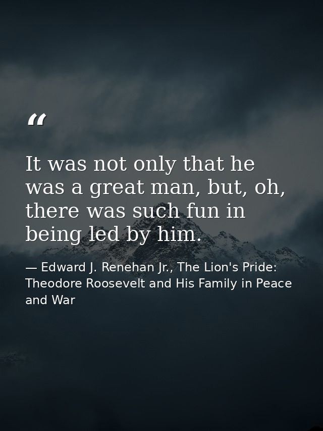 It was not only that he was a great man, but, oh, there was such fun in being led by him. — Edward J. Renehan Jr., The Lion's Pride: Theodore Roosevelt and His Family in Peace and War