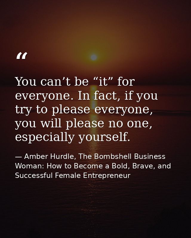 You can’t be “it” for everyone. In fact, if you try to please everyone, you will please no one, especially yourself. — Amber Hurdle, The Bombshell Business Woman: How to Become a Bold, Brave, and Successful Female Entrepreneur