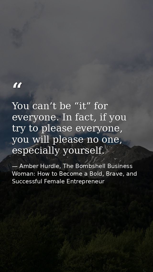 You can’t be “it” for everyone. In fact, if you try to please everyone, you will please no one, especially yourself. — Amber Hurdle, The Bombshell Business Woman: How to Become a Bold, Brave, and Successful Female Entrepreneur