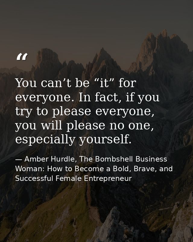 You can’t be “it” for everyone. In fact, if you try to please everyone, you will please no one, especially yourself. — Amber Hurdle, The Bombshell Business Woman: How to Become a Bold, Brave, and Successful Female Entrepreneur