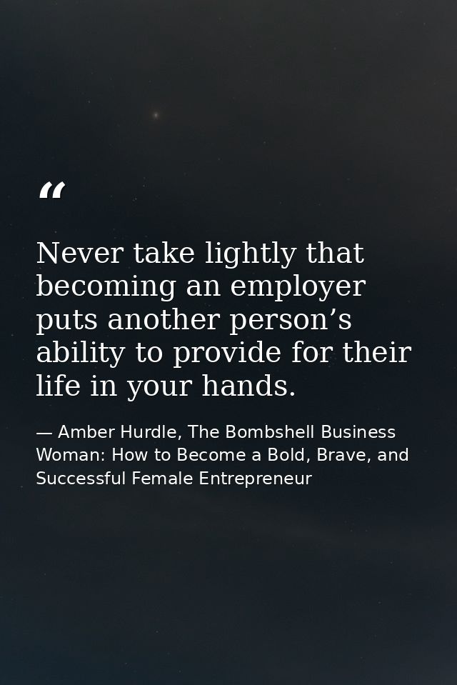 Never take lightly that becoming an employer puts another person’s ability to provide for their life in your hands. — Amber Hurdle, The Bombshell Business Woman: How to Become a Bold, Brave, and Successful Female Entrepreneur