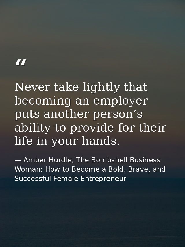 Never take lightly that becoming an employer puts another person’s ability to provide for their life in your hands. — Amber Hurdle, The Bombshell Business Woman: How to Become a Bold, Brave, and Successful Female Entrepreneur