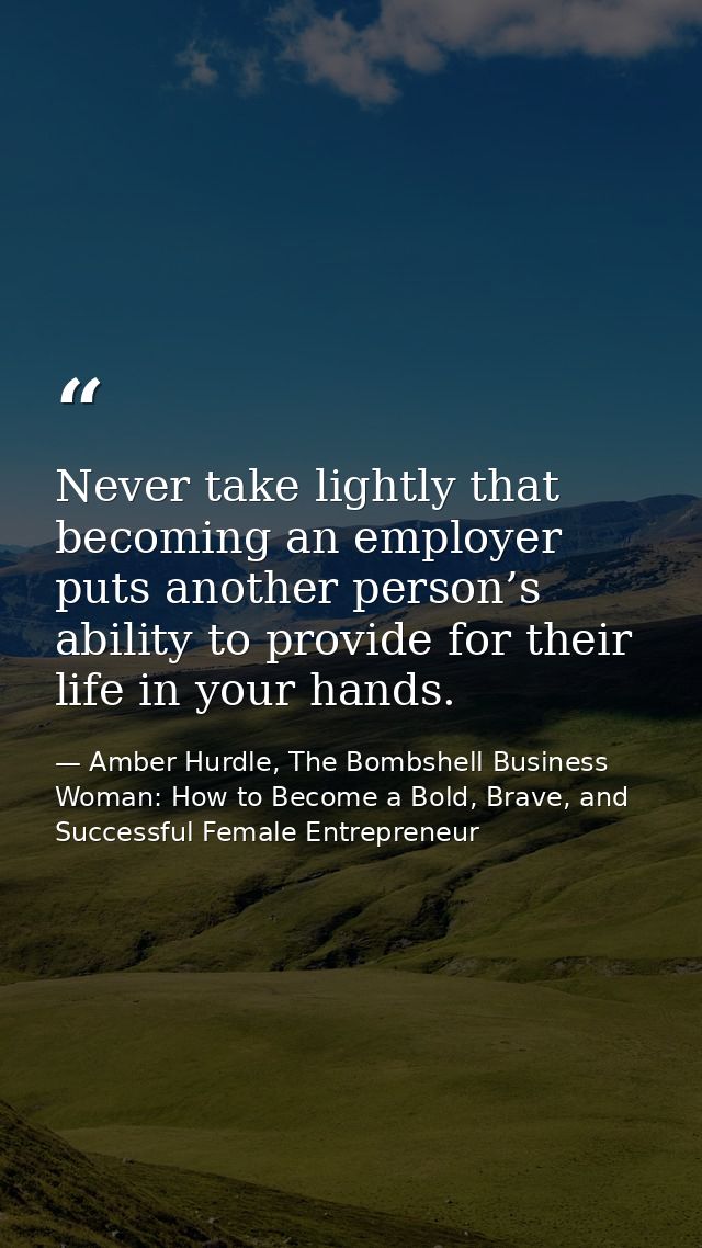 Never take lightly that becoming an employer puts another person’s ability to provide for their life in your hands. — Amber Hurdle, The Bombshell Business Woman: How to Become a Bold, Brave, and Successful Female Entrepreneur