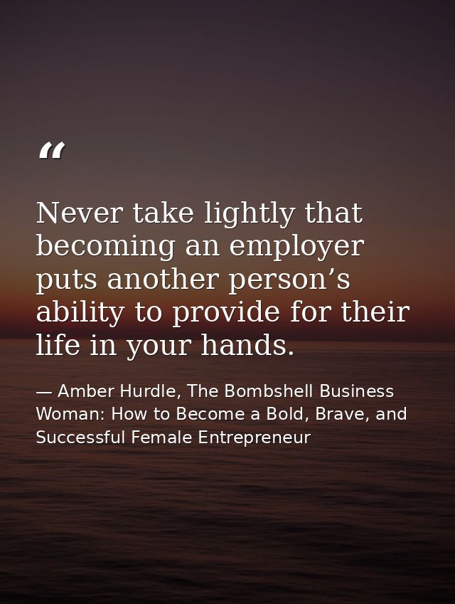 Never take lightly that becoming an employer puts another person’s ability to provide for their life in your hands. — Amber Hurdle, The Bombshell Business Woman: How to Become a Bold, Brave, and Successful Female Entrepreneur
