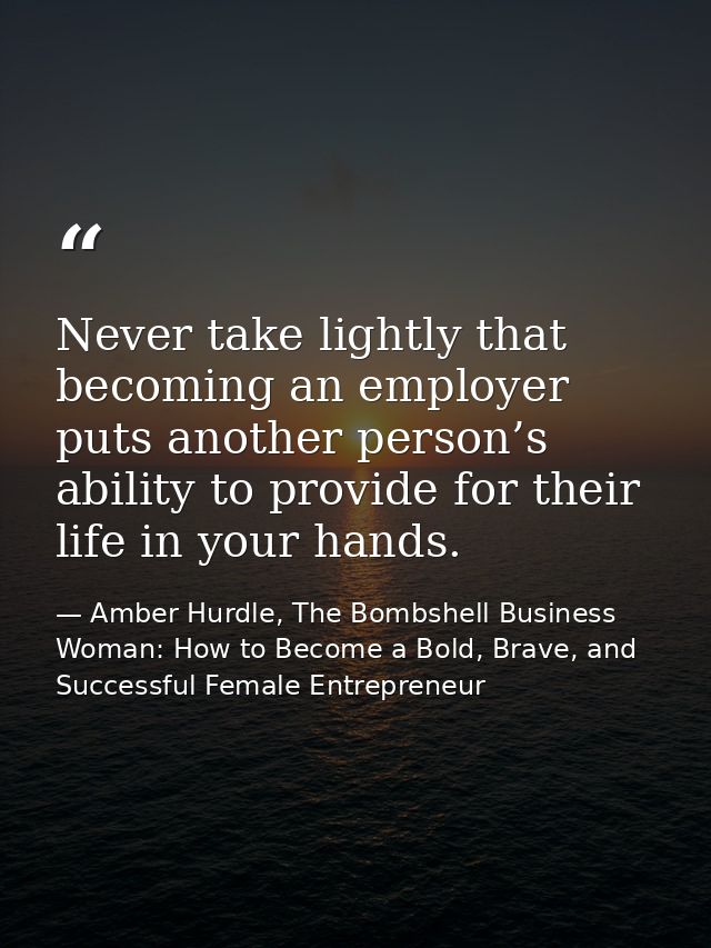 Never take lightly that becoming an employer puts another person’s ability to provide for their life in your hands. — Amber Hurdle, The Bombshell Business Woman: How to Become a Bold, Brave, and Successful Female Entrepreneur