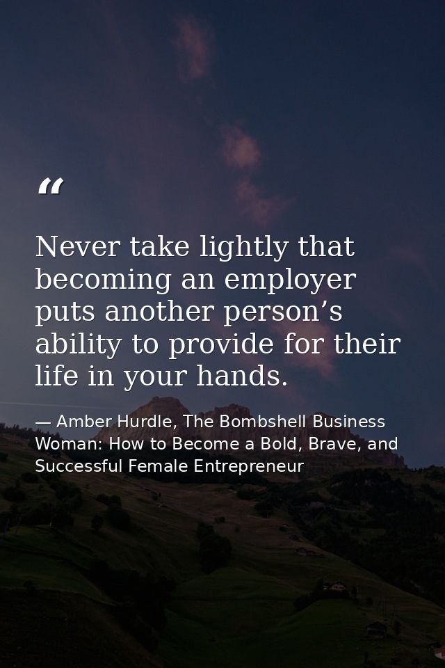 Never take lightly that becoming an employer puts another person’s ability to provide for their life in your hands. — Amber Hurdle, The Bombshell Business Woman: How to Become a Bold, Brave, and Successful Female Entrepreneur
