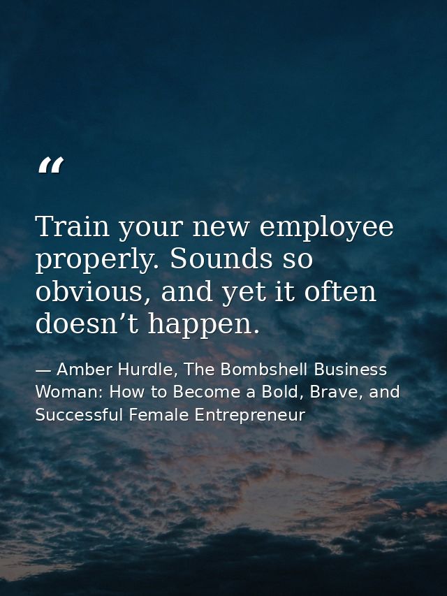Train your new employee properly. Sounds so obvious, and yet it often doesn’t happen. — Amber Hurdle, The Bombshell Business Woman: How to Become a Bold, Brave, and Successful Female Entrepreneur