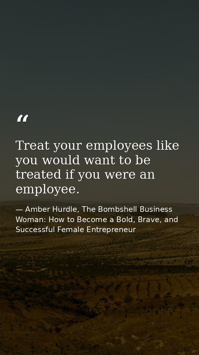 Treat your employees like you would want to be treated if you were an employee. — Amber Hurdle, The Bombshell Business Woman: How to Become a Bold, Brave, and Successful Female Entrepreneur