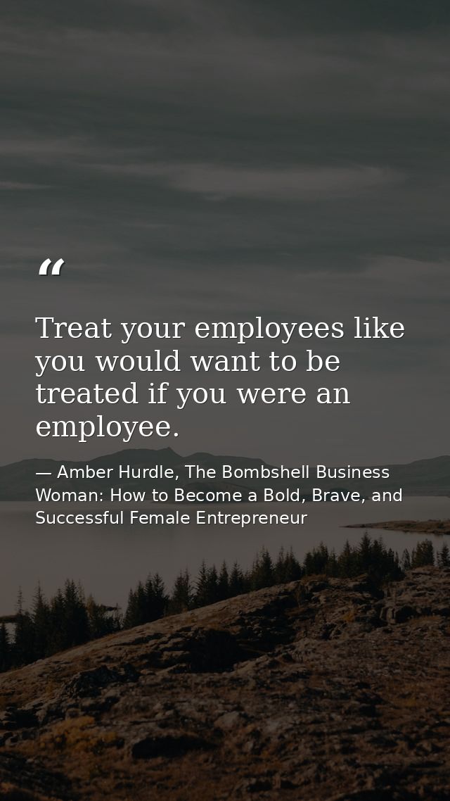 Treat your employees like you would want to be treated if you were an employee. — Amber Hurdle, The Bombshell Business Woman: How to Become a Bold, Brave, and Successful Female Entrepreneur
