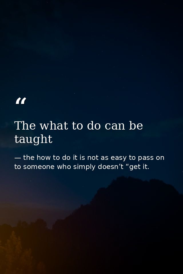 The what to do can be taught — the how to do it is not as easy to pass on to someone who simply doesn’t “get it.