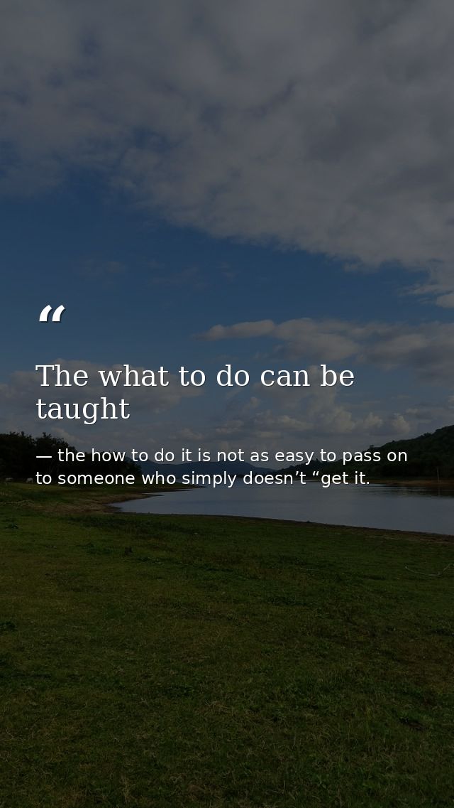 The what to do can be taught — the how to do it is not as easy to pass on to someone who simply doesn’t “get it.