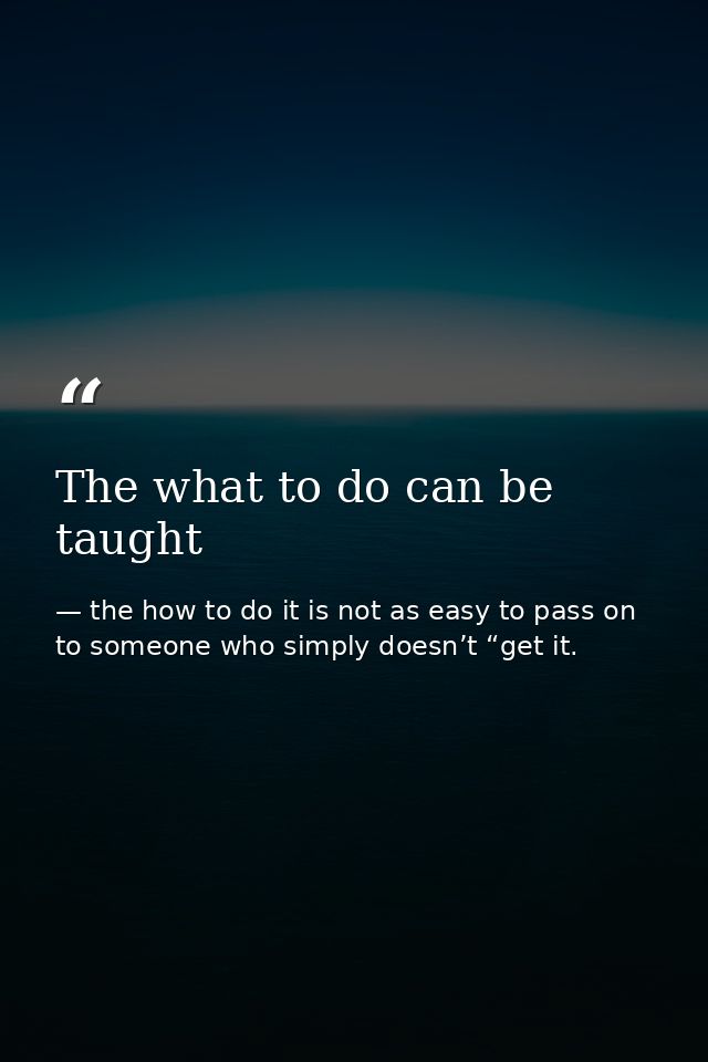 The what to do can be taught — the how to do it is not as easy to pass on to someone who simply doesn’t “get it.