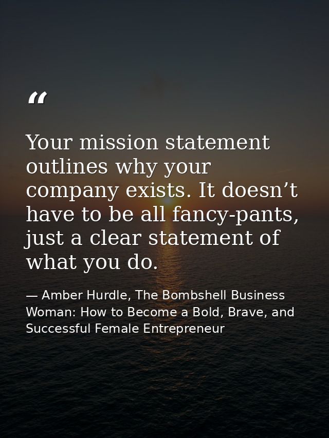 Your mission statement outlines why your company exists. It doesn’t have to be all fancy-pants, just a clear statement o — Amber Hurdle, The Bombshell Business Woman: How to Become a Bold, Brave, and Successful Female Entrepreneur