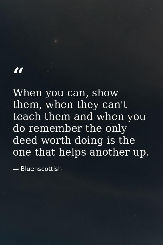 When you can, show them, when they can't teach them and when you do remember the only deed worth doing is the one that h — Bluenscottish