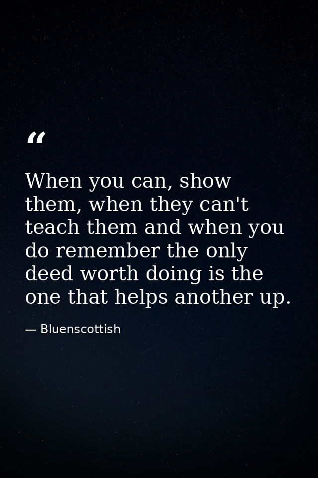 When you can, show them, when they can't teach them and when you do remember the only deed worth doing is the one that h — Bluenscottish