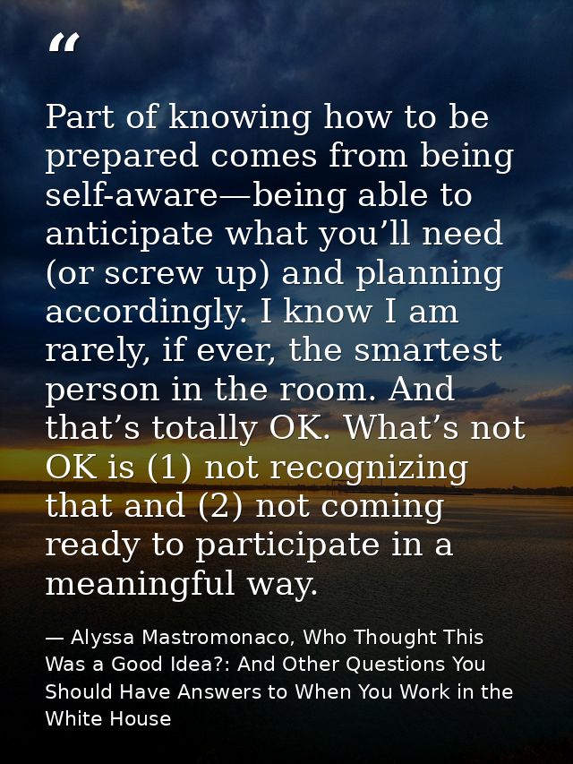 Part of knowing how to be prepared comes from being self-aware—being able to anticipate what you’ll need (or screw up) a — Alyssa Mastromonaco, Who Thought This Was a Good Idea?: And Other Questions You Should Have Answers to When You Work in the White House