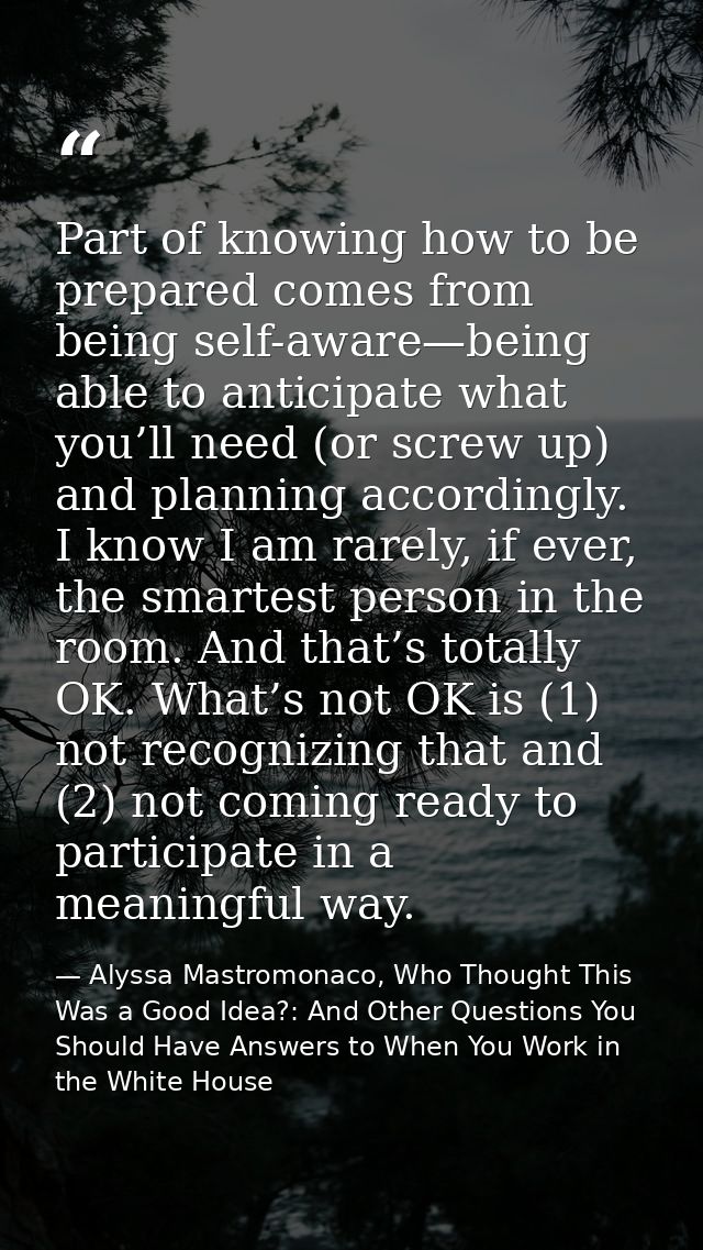 Part of knowing how to be prepared comes from being self-aware—being able to anticipate what you’ll need (or screw up) a — Alyssa Mastromonaco, Who Thought This Was a Good Idea?: And Other Questions You Should Have Answers to When You Work in the White House