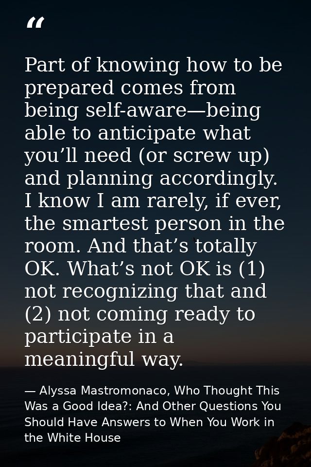Part of knowing how to be prepared comes from being self-aware—being able to anticipate what you’ll need (or screw up) a — Alyssa Mastromonaco, Who Thought This Was a Good Idea?: And Other Questions You Should Have Answers to When You Work in the White House