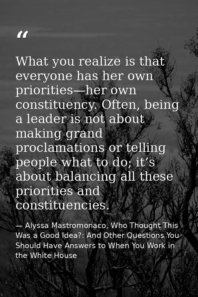 What you realize is that everyone has her own priorities—her own constituency. Often, being a leader is not about making — Alyssa Mastromonaco, Who Thought This Was a Good Idea?: And Other Questions You Should Have Answers to When You Work in the White House