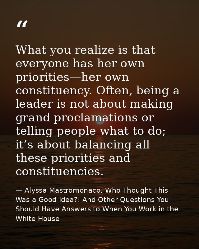 What you realize is that everyone has her own priorities—her own constituency. Often, being a leader is not about making — Alyssa Mastromonaco, Who Thought This Was a Good Idea?: And Other Questions You Should Have Answers to When You Work in the White House