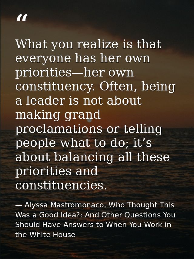 What you realize is that everyone has her own priorities—her own constituency. Often, being a leader is not about making — Alyssa Mastromonaco, Who Thought This Was a Good Idea?: And Other Questions You Should Have Answers to When You Work in the White House