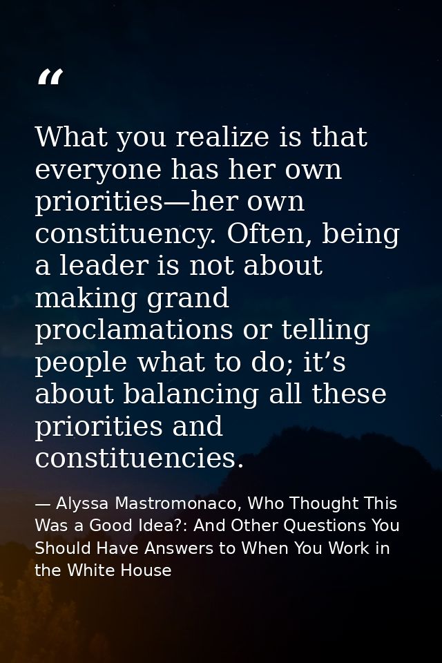 What you realize is that everyone has her own priorities—her own constituency. Often, being a leader is not about making — Alyssa Mastromonaco, Who Thought This Was a Good Idea?: And Other Questions You Should Have Answers to When You Work in the White House