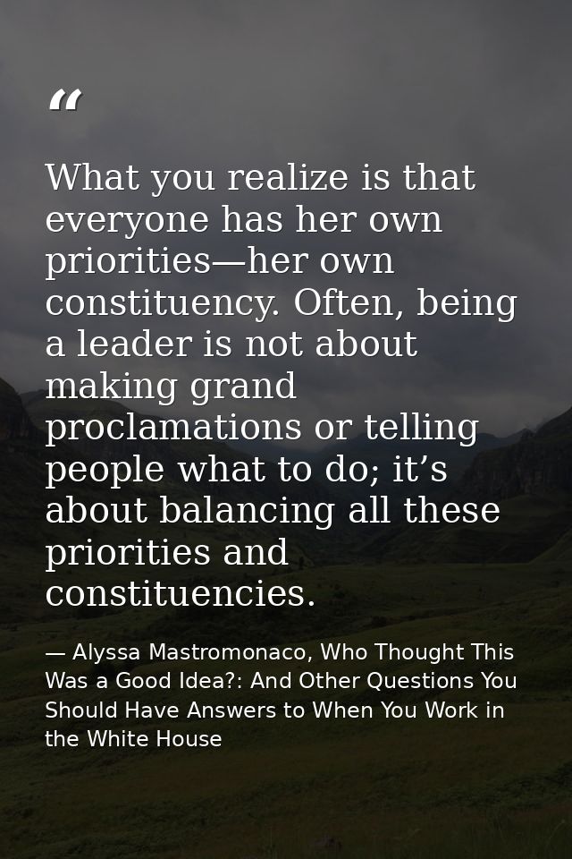 What you realize is that everyone has her own priorities—her own constituency. Often, being a leader is not about making — Alyssa Mastromonaco, Who Thought This Was a Good Idea?: And Other Questions You Should Have Answers to When You Work in the White House