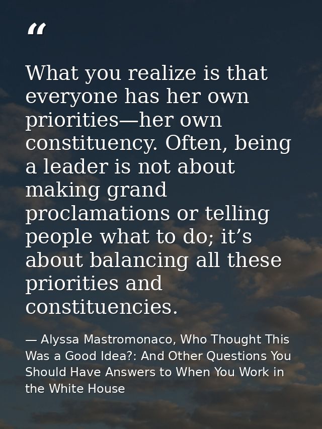 What you realize is that everyone has her own priorities—her own constituency. Often, being a leader is not about making — Alyssa Mastromonaco, Who Thought This Was a Good Idea?: And Other Questions You Should Have Answers to When You Work in the White House