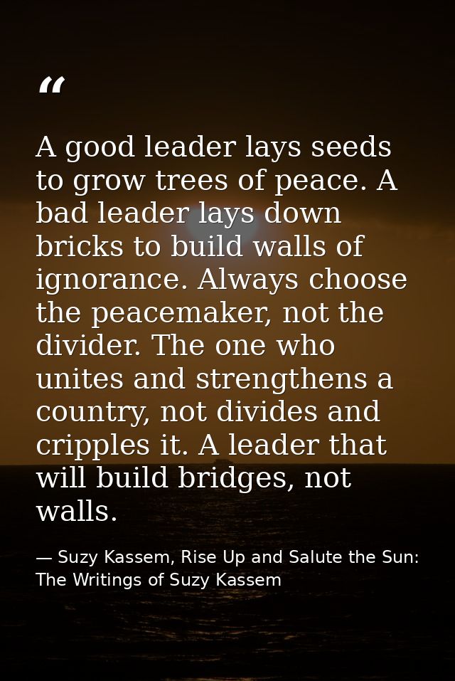 A good leader lays seeds to grow trees of peace. A bad leader lays down bricks to build walls of ignorance. Always choos — Suzy Kassem, Rise Up and Salute the Sun: The Writings of Suzy Kassem