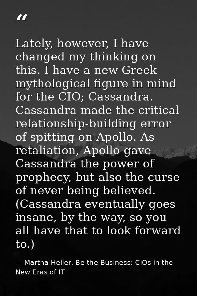 Lately, however, I have changed my thinking on this. I have a new Greek mythological figure in mind for the CIO; Cassand — Martha Heller, Be the Business: CIOs in the New Eras of IT