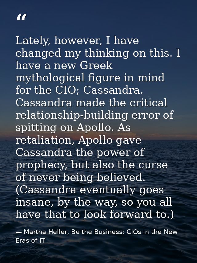 Lately, however, I have changed my thinking on this. I have a new Greek mythological figure in mind for the CIO; Cassand — Martha Heller, Be the Business: CIOs in the New Eras of IT
