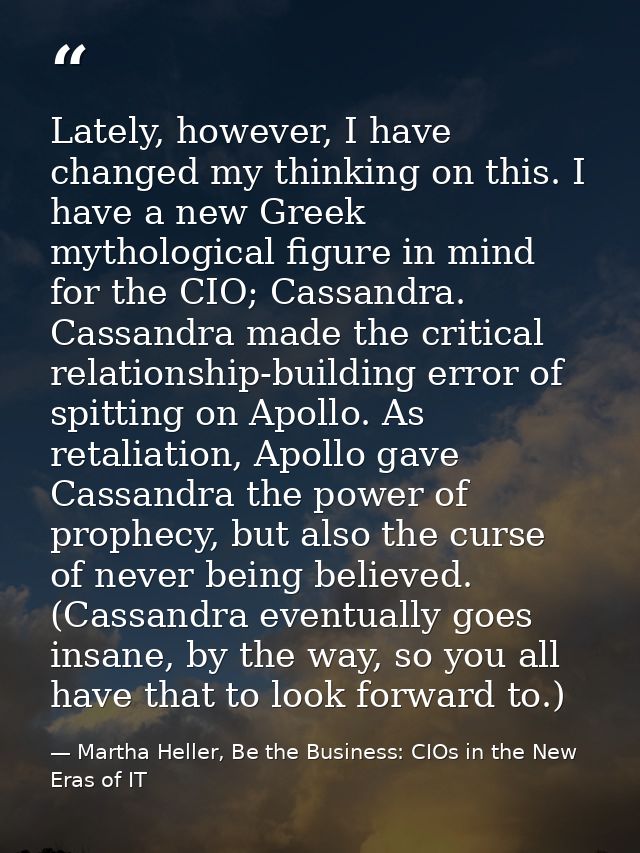 Lately, however, I have changed my thinking on this. I have a new Greek mythological figure in mind for the CIO; Cassand — Martha Heller, Be the Business: CIOs in the New Eras of IT