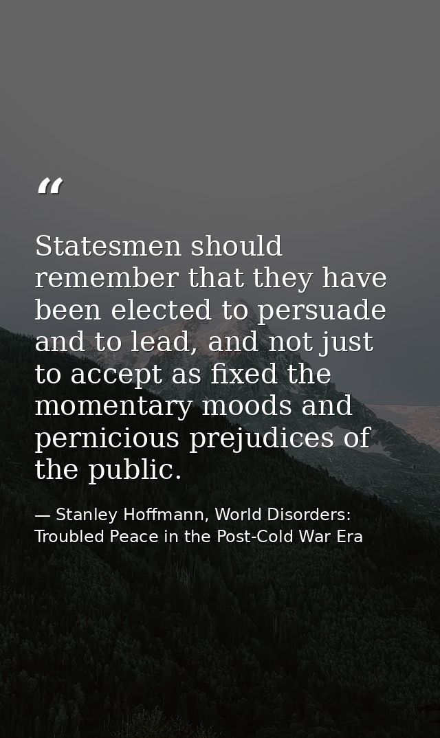 Statesmen should remember that they have been elected to persuade and to lead, and not just to accept as fixed the momen — Stanley Hoffmann, World Disorders: Troubled Peace in the Post-Cold War Era