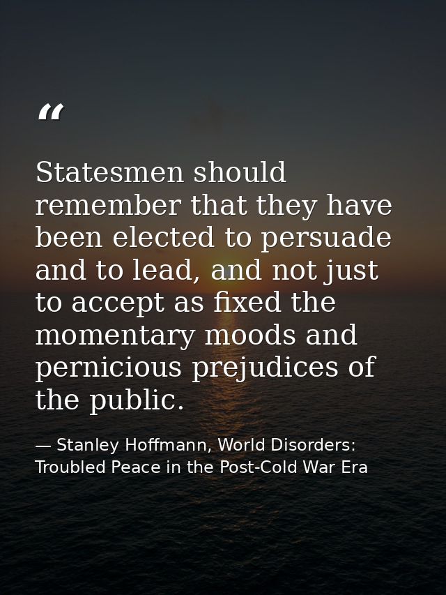 Statesmen should remember that they have been elected to persuade and to lead, and not just to accept as fixed the momen — Stanley Hoffmann, World Disorders: Troubled Peace in the Post-Cold War Era