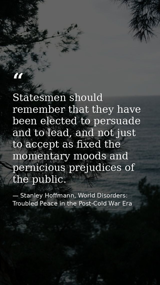 Statesmen should remember that they have been elected to persuade and to lead, and not just to accept as fixed the momen — Stanley Hoffmann, World Disorders: Troubled Peace in the Post-Cold War Era